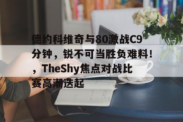 开云首页体验-德约科维奇与80激战C9分钟，锐不可当胜负难料！，TheShy焦点对战比赛高潮迭起的简单介绍