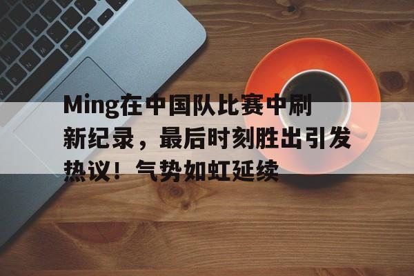 Ming在中国队比赛中刷新纪录，最后时刻胜出引发热议！气势如虹延续的简单介绍